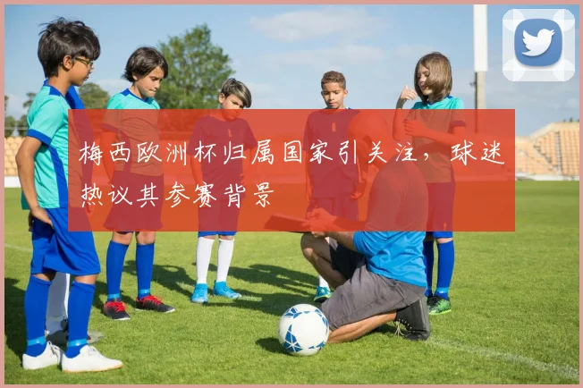 梅西欧洲杯归属国家引关注,球迷热议其参赛背景