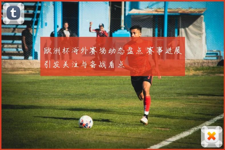 欧洲杯海外赛场动态盘点 赛事进展引发关注与备战看点