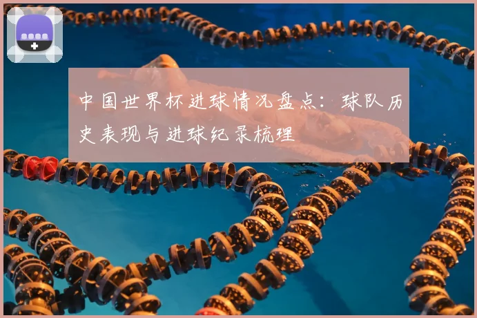 中国世界杯进球情况盘点:球队历史表现与进球纪录梳理