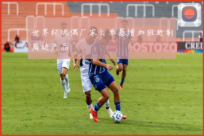 世界杯玩偶厂家订单暴增加班赶制周边产品