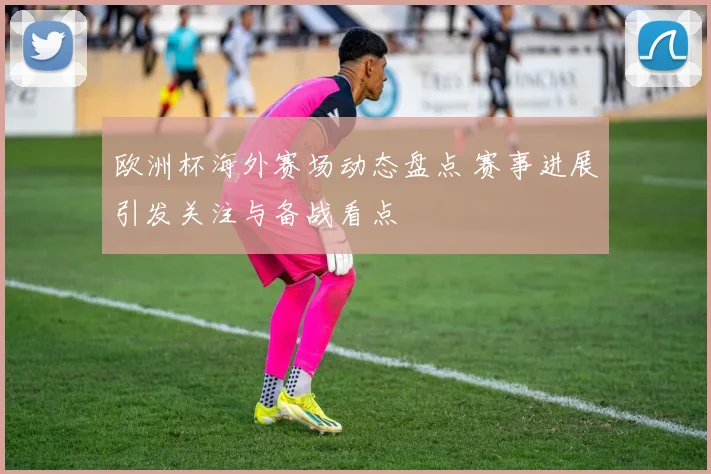 欧洲杯海外赛场动态盘点 赛事进展引发关注与备战看点