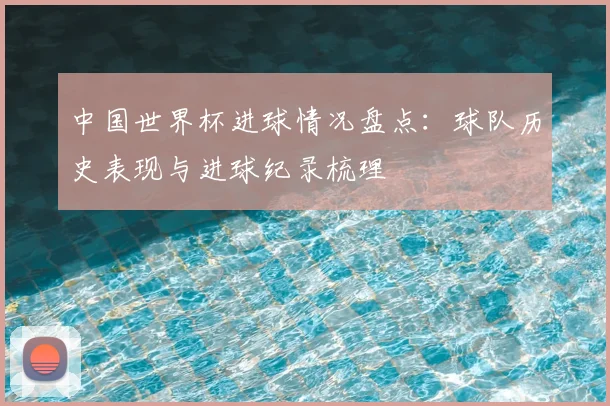 中国世界杯进球情况盘点:球队历史表现与进球纪录梳理