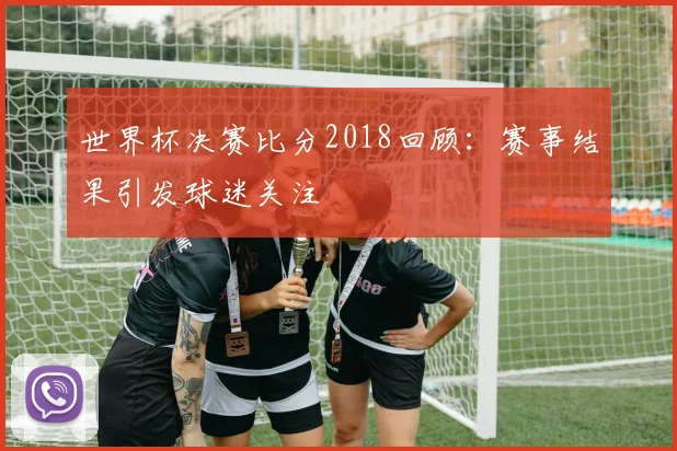 世界杯决赛比分2018回顾：赛事结果引发球迷关注